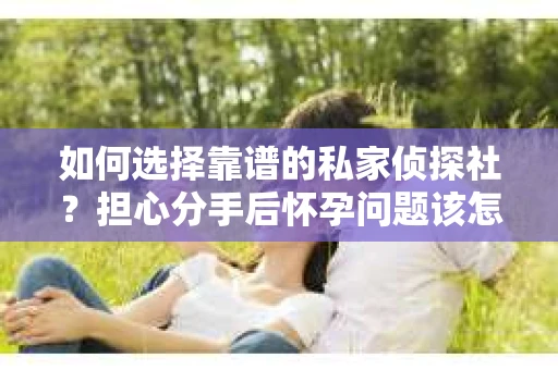 如何选择靠谱的私家侦探社？担心分手后怀孕问题该怎么办？
