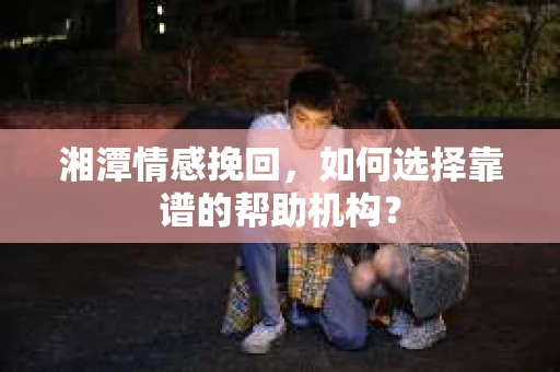 湘潭情感挽回，如何选择靠谱的帮助机构？