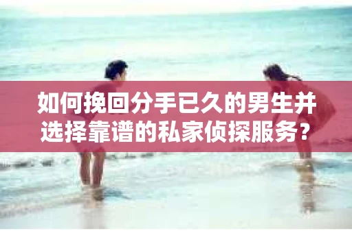 如何挽回分手已久的男生并选择靠谱的私家侦探服务？