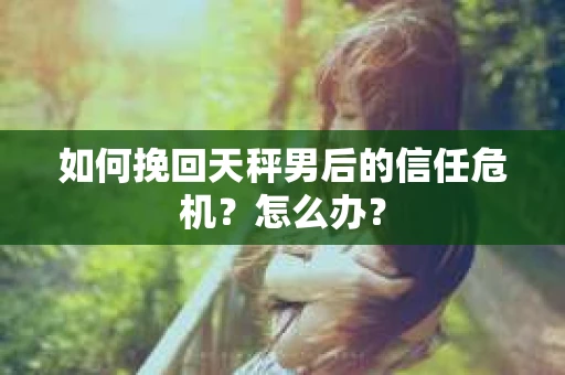 如何挽回天秤男后的信任危机？怎么办？