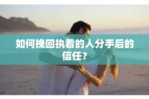 如何挽回执着的人分手后的信任？
