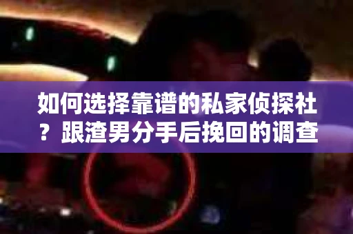 如何选择靠谱的私家侦探社？跟渣男分手后挽回的调查服务怎么办？
