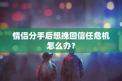 情侣分手后想挽回信任危机怎么办？