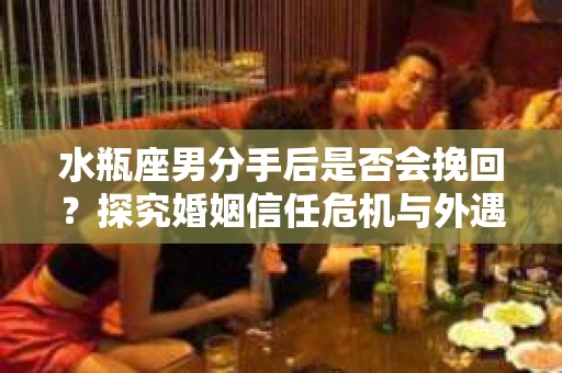 水瓶座男分手后是否会挽回？探究婚姻信任危机与外遇嫌疑的应对策略