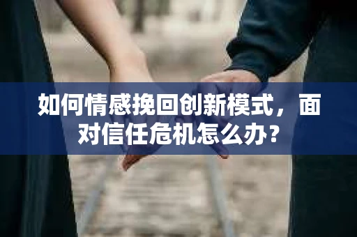 如何情感挽回创新模式，面对信任危机怎么办？