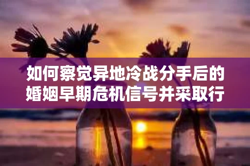 如何察觉异地冷战分手后的婚姻早期危机信号并采取行动？