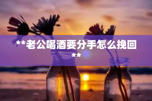 **老公喝酒要分手怎么挽回**