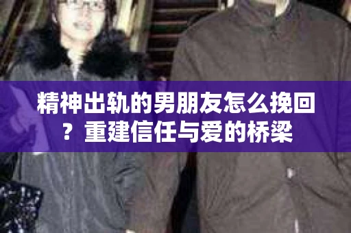 精神出轨的男朋友怎么挽回？重建信任与爱的桥梁