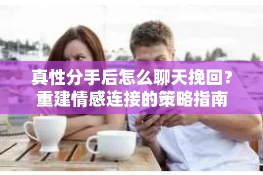 真性分手后怎么聊天挽回？重建情感连接的策略指南