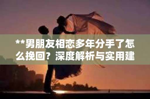 **男朋友相恋多年分手了怎么挽回？深度解析与实用建议**