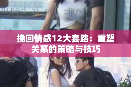 挽回情感12大套路：重塑关系的策略与技巧