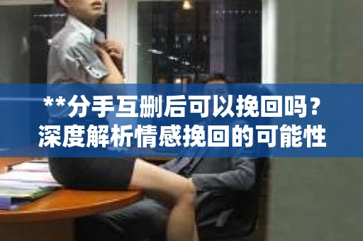 **分手互删后可以挽回吗？深度解析情感挽回的可能性**