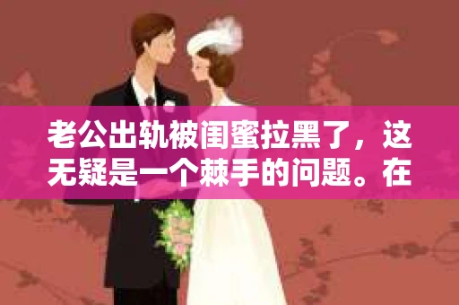老公出轨被闺蜜拉黑了，这无疑是一个棘手的问题。在这个问题上，我想要和大家分享一下我的看法和经历，希望能给大家带来一些启示。