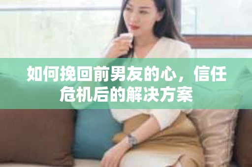 如何挽回前男友的心，信任危机后的解决方案