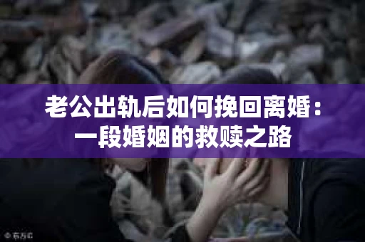 老公出轨后如何挽回离婚：一段婚姻的救赎之路