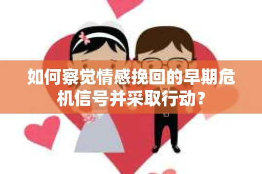如何察觉情感挽回的早期危机信号并采取行动？