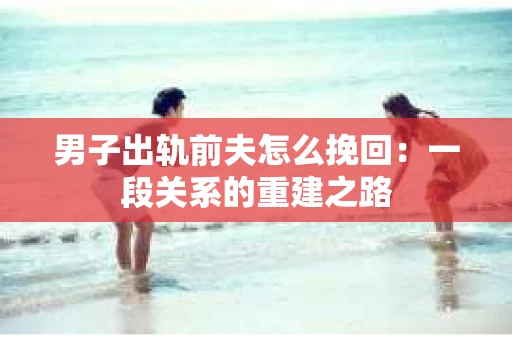男子出轨前夫怎么挽回：一段关系的重建之路