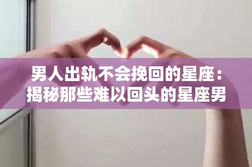 男人出轨不会挽回的星座：揭秘那些难以回头的星座男