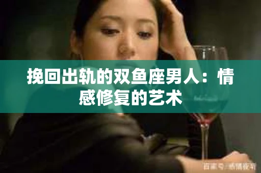 挽回出轨的双鱼座男人：情感修复的艺术