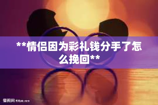 **情侣因为彩礼钱分手了怎么挽回**