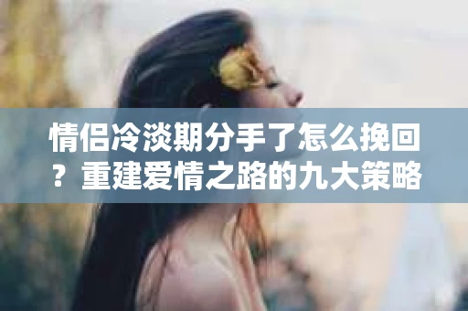 情侣冷淡期分手了怎么挽回？重建爱情之路的九大策略