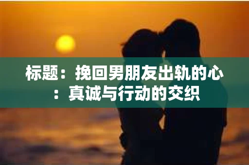 标题：挽回男朋友出轨的心：真诚与行动的交织