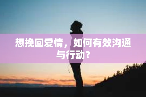 想挽回爱情，如何有效沟通与行动？