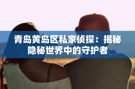 青岛黄岛区私家侦探：揭秘隐秘世界中的守护者