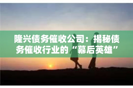隆兴债务催收公司：揭秘债务催收行业的“幕后英雄”