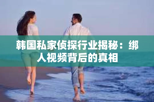 韩国私家侦探行业揭秘：绑人视频背后的真相