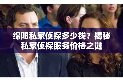 绵阳私家侦探多少钱？揭秘私家侦探服务价格之谜