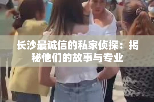 长沙最诚信的私家侦探：揭秘他们的故事与专业