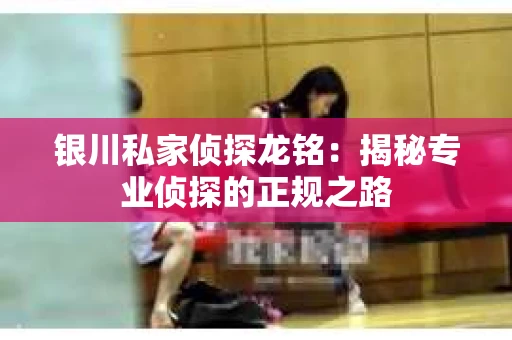银川私家侦探龙铭：揭秘专业侦探的正规之路
