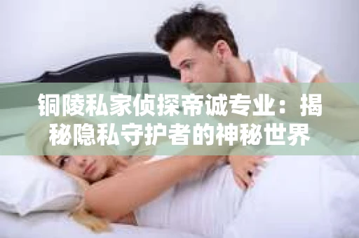 铜陵私家侦探帝诚专业：揭秘隐私守护者的神秘世界