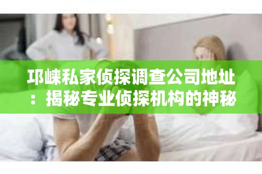 邛崃私家侦探调查公司地址：揭秘专业侦探机构的神秘面纱
