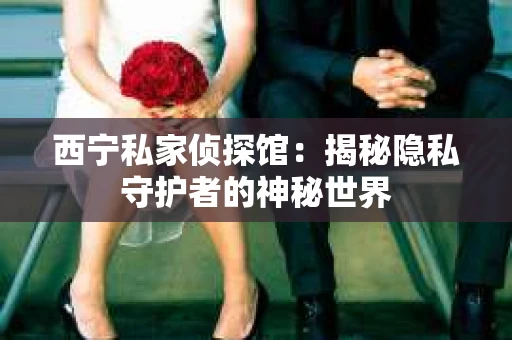 西宁私家侦探馆：揭秘隐私守护者的神秘世界