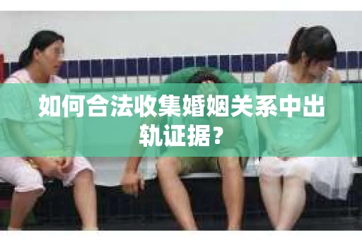 如何合法收集婚姻关系中出轨证据？