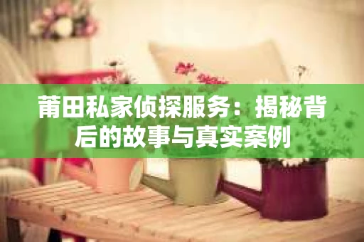 莆田私家侦探服务：揭秘背后的故事与真实案例