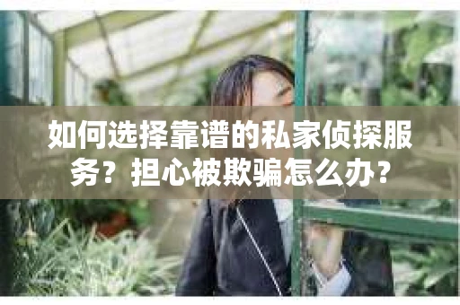 如何选择靠谱的私家侦探服务？担心被欺骗怎么办？