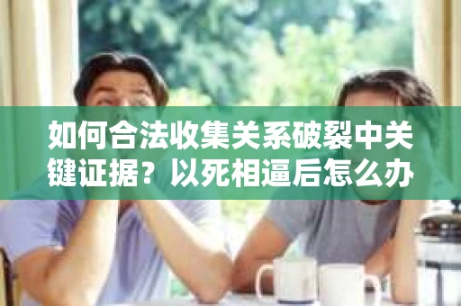 如何合法收集关系破裂中关键证据？以死相逼后怎么办？