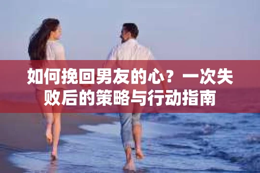 如何挽回男友的心？一次失败后的策略与行动指南