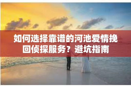 如何选择靠谱的河池爱情挽回侦探服务?避坑指南 如何选择靠谱的河池爱情挽回侦探服务?避坑指南
