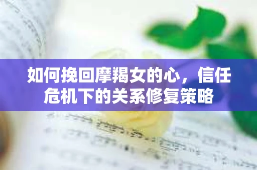 如何挽回摩羯女的心，信任危机下的关系修复策略
