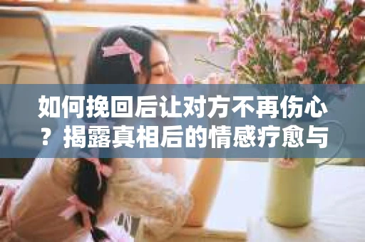 如何挽回后让对方不再伤心？揭露真相后的情感疗愈与前行计划