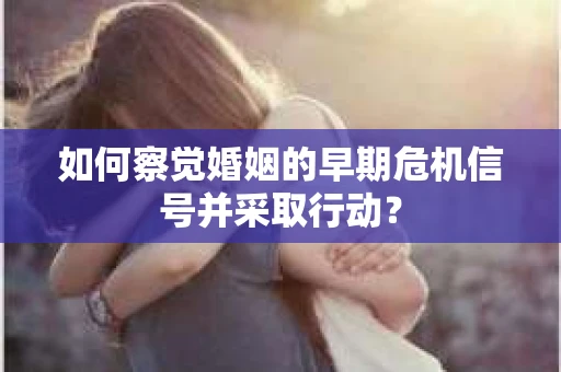 如何察觉婚姻的早期危机信号并采取行动？