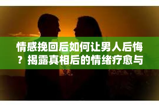 情感挽回后如何让男人后悔?揭露真相后的情绪疗愈与人生决策 情感挽回后如何让男人后悔?揭露真相后的情绪疗愈与人生决策