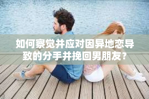 如何察觉并应对因异地恋导致的分手并挽回男朋友？