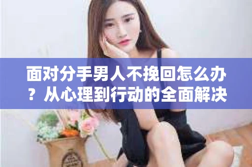 面对分手男人不挽回怎么办？从心理到行动的全面解决方案