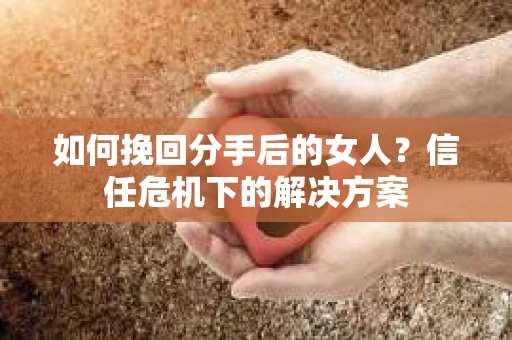 如何挽回分手后的女人？信任危机下的解决方案