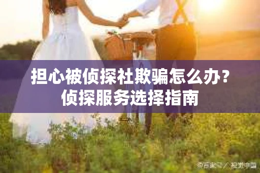 担心被侦探社欺骗怎么办?侦探服务选择指南 担心被侦探社欺骗怎么办?侦探服务选择指南